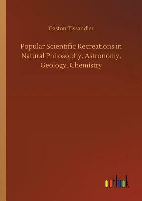 Popular Scientific Recreations in Natural Philosophy, Astronomy, Geology, Chemistry by Gaston Tissandier