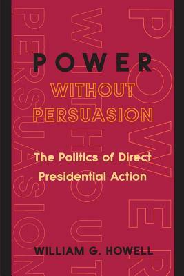 Power Without Persuasion: The Politics of Direct Presidential Action by William G. Howell