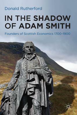 In the Shadow of Adam Smith: Founders of Scottish Economics 1700-1900 by Donald Rutherford