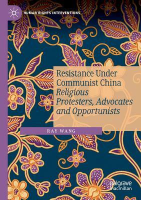 Resistance Under Communist China: Religious Protesters, Advocates and Opportunists by Ray Wang