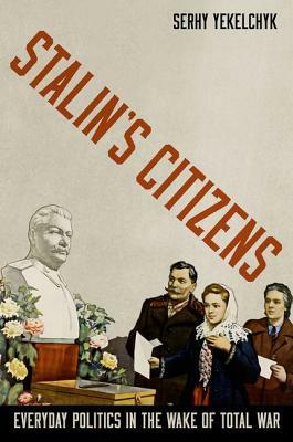 Stalin's Citizens: Everyday Politics in the Wake of Total War by Serhy Yekelchyk