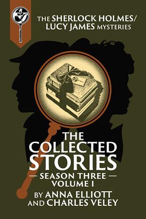 The Collected Stories, Season Three, Volume I: The Sherlock Holmes / Lucy James Mysteries by Anna Elliott, Charles Veley