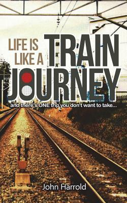 Life Is Like a Train Journey: (and There's One Trip You Don't Want to Take...) by John Harrold