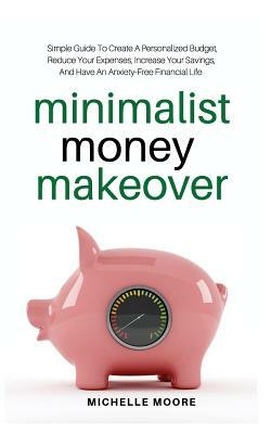 Minimalist Money Makeover: Simple Guide To Create A Personalized Budget, Reduce Your Expenses, Increase Your Savings, And Have An Anxiety-Free Fi by Michelle Moore