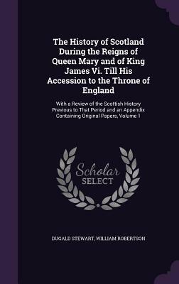 The History of Scotland During the Reigns of Queen Mary and of King James VI. Till His Accession to the Throne of England: With a Review of the Scotti by Dugald Stewart, William Robertson