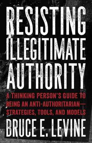 Resisting Illegitimate Authority: A Thinking Person's Guide to Being an Anti-Authoritarian—Strategies, Tools, and Models by Bruce E. Levine