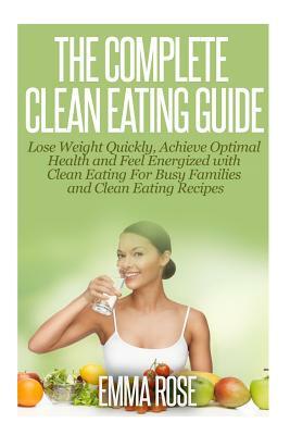 The Complete Clean Eating Guide: Lose Weight Quickly, Achieve Optimal Health and Feel Energized with Clean Eating for Busy Families and Clean Eating R by Emma Rose