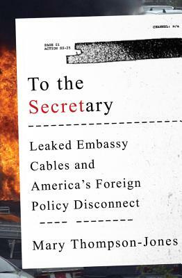 To the Secretary: Leaked Embassy Cables and America's Foreign Policy Disconnect by Mary Thompson-Jones