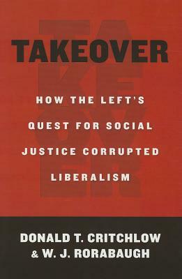 Takeover: How the Left's Quest for Social Justice Corrupted Liberalism by Donald T. Critchlow, W.J. Rorabaugh