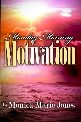 Monday Morning Motivation: Inspirational Messages That Motivate You To Start Your Week Off Right by Monica Marie Jones