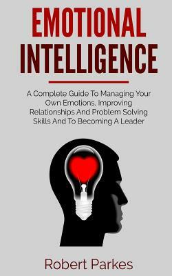 Emotional Intelligence: A Complete Guide to Managing Your Own Emotions, Improving Relationships and Problem Solving Skills and to Becoming a L by Robert Parkes