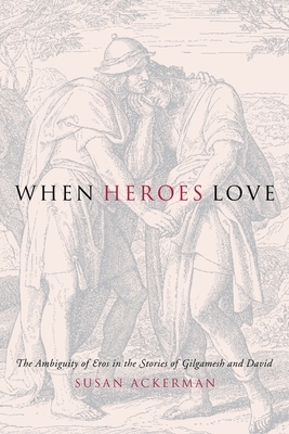 When Heroes Love: The Ambiguity of Eros in the Stories of Gilgamesh and David by Susan Ackerman