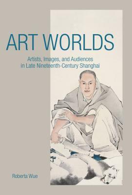 Art Worlds: Artists, Images, and Audiences in Late Nineteenth-Century Shanghai by Roberta Wue