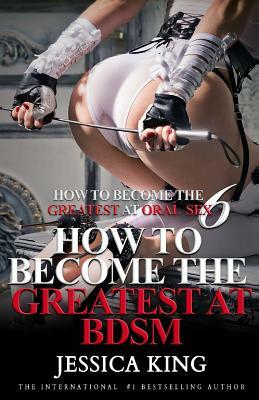 How to Become the Greatest at Oral Sex 6: How to Become the Greatest at BDSM by Jessica King