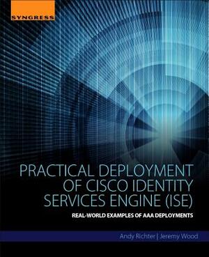 Practical Deployment of Cisco Identity Services Engine (Ise): Real-World Examples of AAA Deployments by Jeremy Wood, Andy Richter
