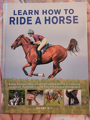 Learn How to Ride a Horse: A Step-By-step Riding Course from Getting Started to Achieving Excellence, Illustrated in More Than 550 Practical Photographs by Debby Sly