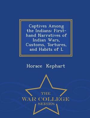 Captives Among the Indians: First-Hand Narratives of Indian Wars, Customs, Tortures, and Habits of L - War College Series by Horace Kephart