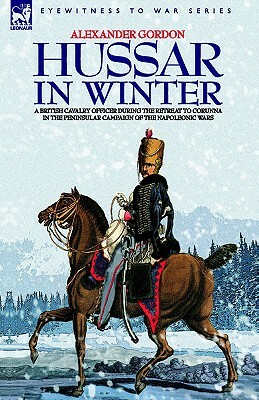 Hussar in Winter - A British Cavalry Officer in the Retreat to Corunna in the Peninsular Campaign of the Napoleonic Wars by Alexander Gordon