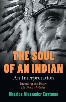 The Soul of an Indian - An Interpretation: Including the Essay 'The Sioux Mythology' by Charles Alexander Eastman