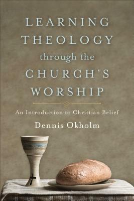 Learning Theology Through the Church's Worship: An Introduction to Christian Belief by Dennis Okholm