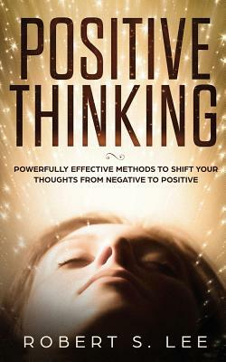 Positive Thinking: Powerfully Effective Methods to Shift Your Thoughts From Negative to Positive by Robert S. Lee