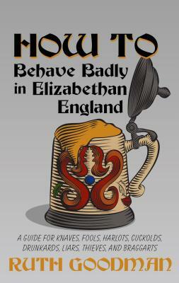 How to Behave Badly in Elizabethan England: A Guide for Knaves, Fools, Harlots, Cuckolds, Drunkards, Liars, Thieves, and Braggarts by Ruth Goodman