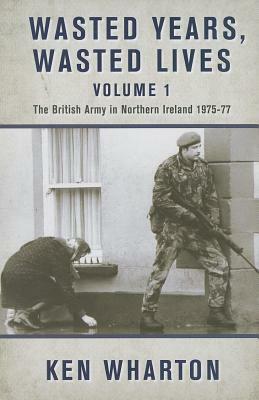 Wasted Years, Wasted Lives, Volume 1: The British Army in Northern Ireland 1975-77 by Ken Wharton