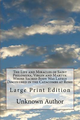 The Life and Miracles of Saint Philomena, Virgin and Martyr: Whose Sacred Body Was Lately Discovered in the Catacombs at Rome: Large Print Edition by Unknown