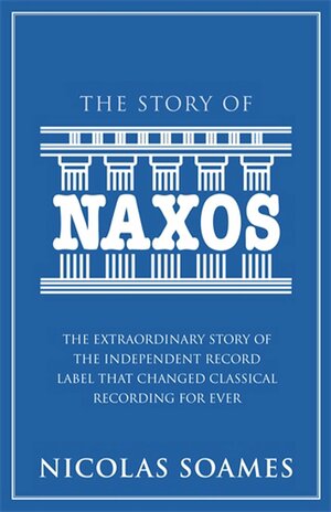The Story Of Naxos: The Extraordinary Story of the Independent Record Label that Changed Classical Recording For Ever by Nicolas Soames