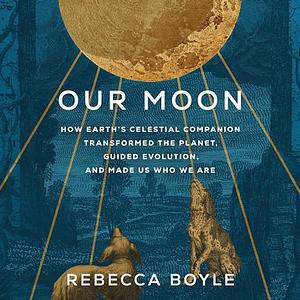 Our Moon: How Earth's Celestial Companion Transformed the Planet, Guided Evolution, and Made Us Who We Are by Rebecca Boyle