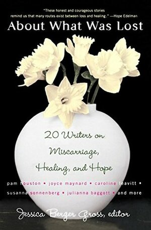 About What Was Lost: Twenty Writers on Miscarriage, Healing, and Hope by Jessica Berger Gross