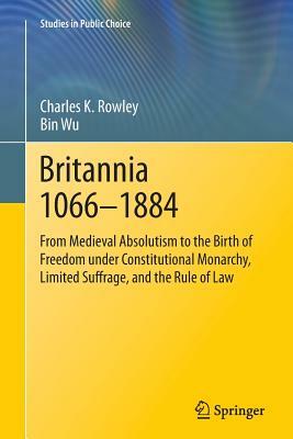 Britannia 1066-1884: From Medieval Absolutism to the Birth of Freedom Under Constitutional Monarchy, Limited Suffrage, and the Rule of Law by Bin Wu, Charles K. Rowley