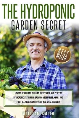 The Hydroponic Garden Secret: : How to design and build an inexpensive and perfect hydroponic system for growing vegetables, herbs and fruit all yea by William Smith