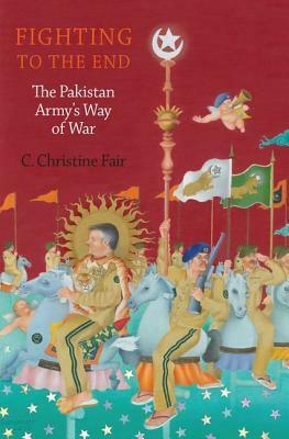 Fighting to the End: The Pakistan Army's Way of War by C. Christine Fair