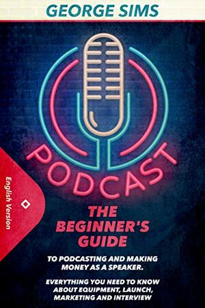 Podcast: The Beginner's Guide to Podcasting and Making Money as a Speaker. Everything you Need to Know about Equipment, Launch, Marketing and Interview by George Sims