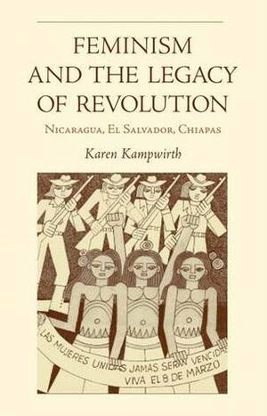 Feminismand the Legacy Of Revolution: Nicaragua, El Salvador, Chiapas by Karen Kampwirth