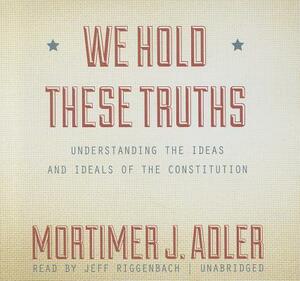 We Hold These Truths: Understanding the Ideas and Ideals of the Constitution by Mortimer J. Adler