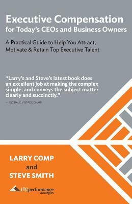 Executive Compensation for Today's CEOs & Business Owners: A Practical Guide to Help You Attract, Motivate & Retain Top Executive Talent by Steve Smith, Larry Comp
