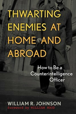 Thwarting Enemies at Home and Abroad: How to Be a Counterintelligence Officer by William R. Johnson, William Hood