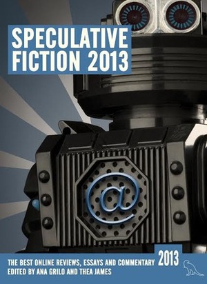 Speculative Fiction 2013: The Year's Best Online Reviews, Essays and Commentary by Erin Hoffman, Phoebe North, Aidan Moher, Niall Alexander, Annalee Newitz, Karyn Silverman, Bodhisattva Chattopadhyay, Miguel Rodriguez, Chris Gerwel, Ann Leckie, Sophia McDougall, Matt Hilliard, Emily Asher-Perrin, Sam Keeper, N.K. Jeimison, Ana Grilo, Natalie Luhrs, Alyssa Franke, Kate Elliott, Alasdir Czyrnyj, Liz Bourke, Robert Berg, Mahvesh Murad, Diane Dooley, E.M. Kokie, Foz Meadows, Amal El-Mohtar, Abigail Nussbaum, Stefan Raets, Aliette de Bodard, Thea James, Seanan McGuire, Tansy Rayner Roberts, Nina Allan, Kameron Hurley, Jonathan McCalmont, Shaun Duke, Jenny Kristine, Sayantani DasGupta, Jim C. Hines, Orem Ochiel, Leow Hui Min Annabeth, Sarah Anne Langton, Joe Abercrombie, Ana Silva, Gavia Baker-Whitelaw, Carrie Sessarego