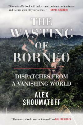 The Wasting of Borneo: Dispatches from a Vanishing World by Alex Shoumatoff