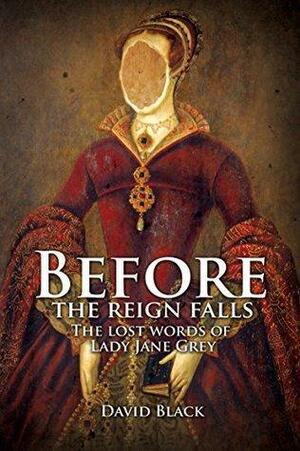 Before the Reign Falls: The Lost Words of Lady Jane Grey by David Black