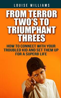 From Terror Two's To Triumphant Threes: How To Connect With Your Troubled Kid And Set Them Up For A Superb Life by Louise Williams