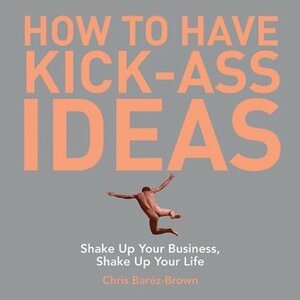 How to Have Kick-Ass Ideas: Shake Up Your Business, Shake Up Your Life by Chris Barez-Brown