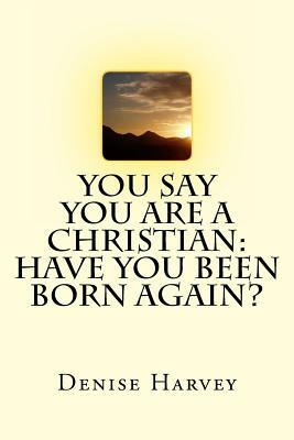 You Say You Are A Christian: Have You Been Born Again? by Denise Harvey