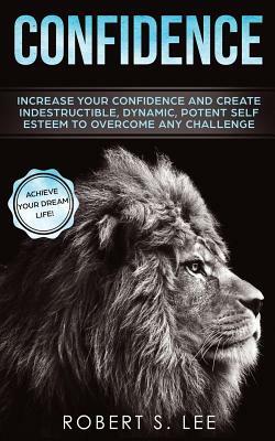 Confidence: Increase your Confidence and Create Indestructible, Dynamic, Potent Self Esteem to Overcome Any Challenge & Achieve Yo by Robert S. Lee