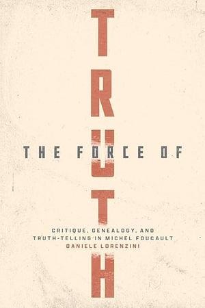 The Force of Truth: Critique, Genealogy, and Truth-Telling in Michel Foucault by Daniele Lorenzini