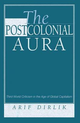 The Postcolonial Aura: Third World Criticism in the Age of Global Capitalism by Arif Dirlik