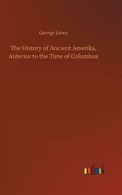 The History of Ancient Amerika, Anterior to the Time of Columbus by George Jones
