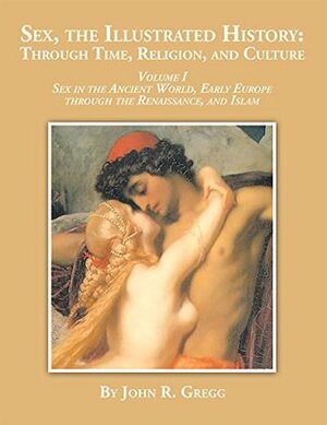 Sex, the Illustrated History: Through Time, Religion and Culture: Volume I Sex in the Ancient World, Early Europe to the Renaissance,And Islam by John R. Gregg